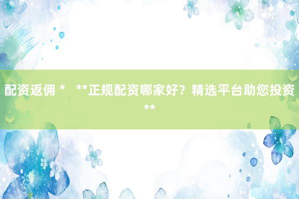 配资返佣 *   **正规配资哪家好？精选平台助您投资**