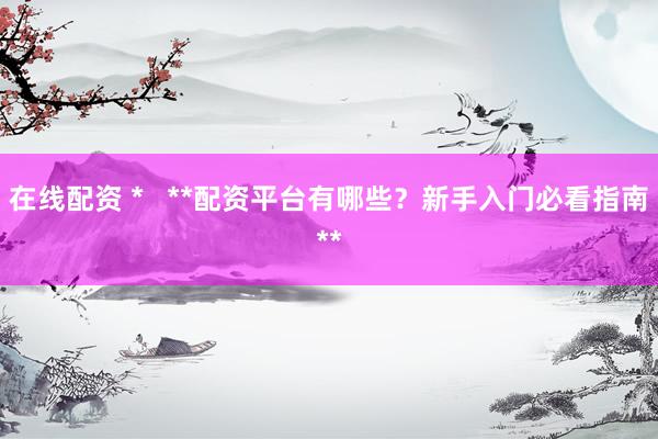 在线配资 *   **配资平台有哪些？新手入门必看指南**