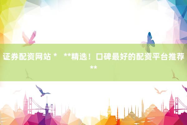 证券配资网站 *   **精选！口碑最好的配资平台推荐**