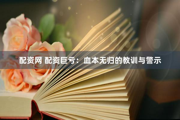 配资网 配资巨亏：血本无归的教训与警示