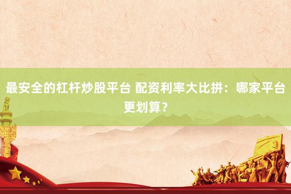 最安全的杠杆炒股平台 配资利率大比拼：哪家平台更划算？