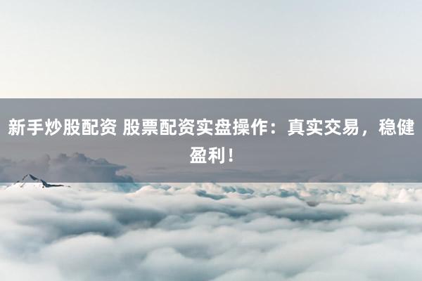 新手炒股配资 股票配资实盘操作：真实交易，稳健盈利！