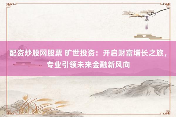 配资炒股网股票 旷世投资：开启财富增长之旅，专业引领未来金融新风向