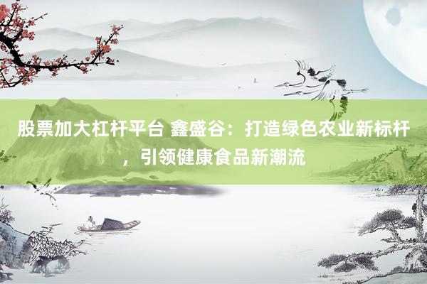 股票加大杠杆平台 鑫盛谷：打造绿色农业新标杆，引领健康食品新潮流