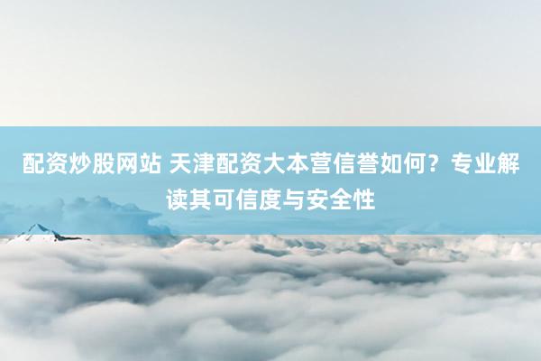 配资炒股网站 天津配资大本营信誉如何？专业解读其可信度与安全性
