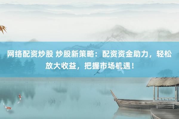 网络配资炒股 炒股新策略：配资资金助力，轻松放大收益，把握市场机遇！