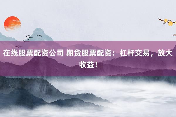 在线股票配资公司 期货股票配资：杠杆交易，放大收益！