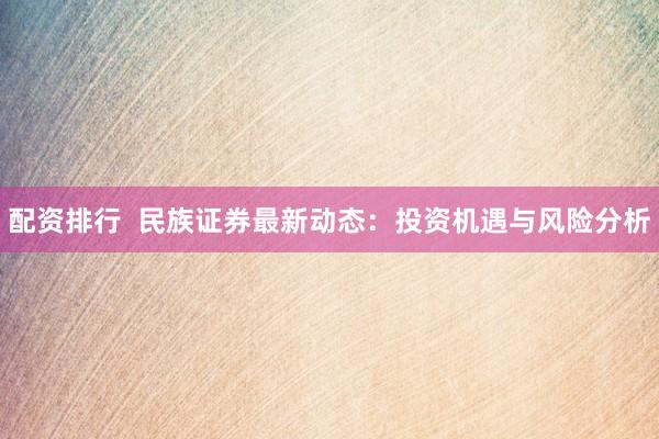 配资排行  民族证券最新动态：投资机遇与风险分析