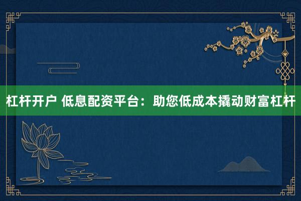 杠杆开户 低息配资平台：助您低成本撬动财富杠杆
