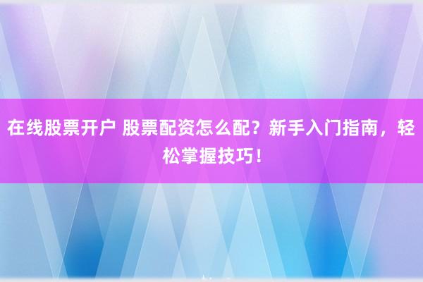 在线股票开户 股票配资怎么配？新手入门指南，轻松掌握技巧！