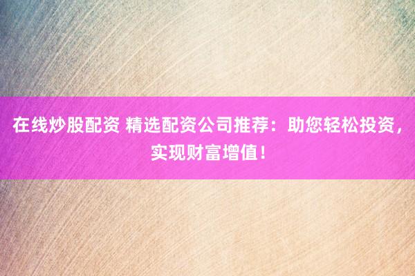 在线炒股配资 精选配资公司推荐：助您轻松投资，实现财富增值！
