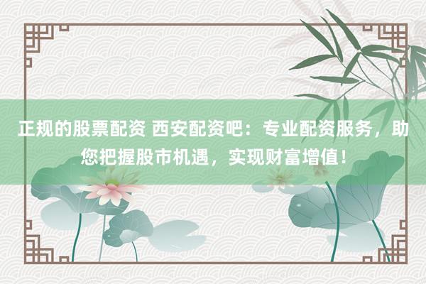 正规的股票配资 西安配资吧：专业配资服务，助您把握股市机遇，实现财富增值！