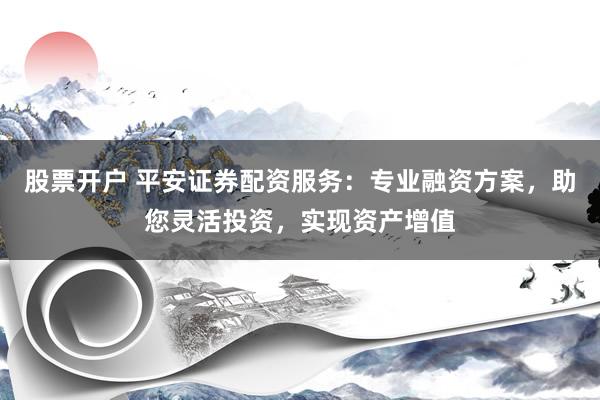 股票开户 平安证券配资服务：专业融资方案，助您灵活投资，实现资产增值