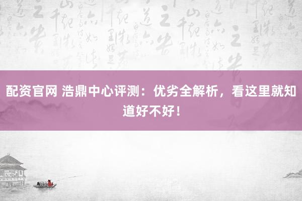 配资官网 浩鼎中心评测：优劣全解析，看这里就知道好不好！