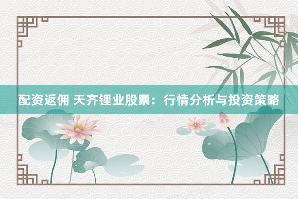 配资返佣 天齐锂业股票：行情分析与投资策略