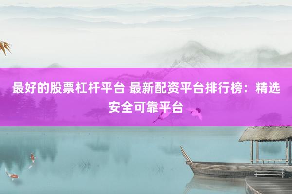 最好的股票杠杆平台 最新配资平台排行榜：精选安全可靠平台