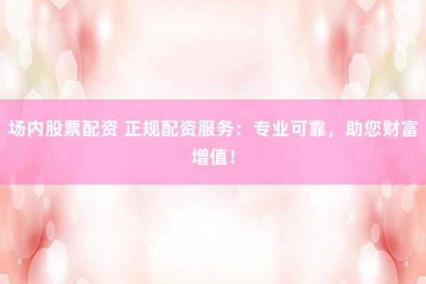 场内股票配资 正规配资服务：专业可靠，助您财富增值！