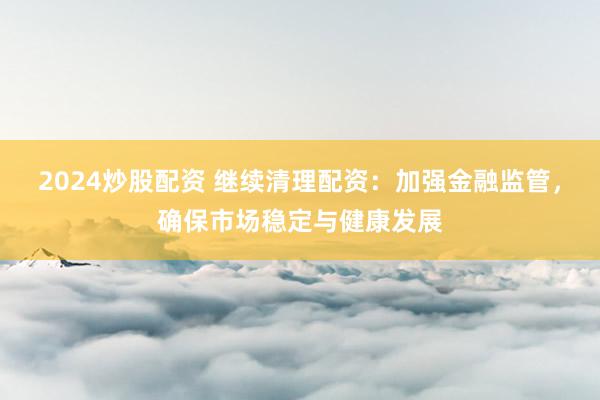 2024炒股配资 继续清理配资：加强金融监管，确保市场稳定与健康发展