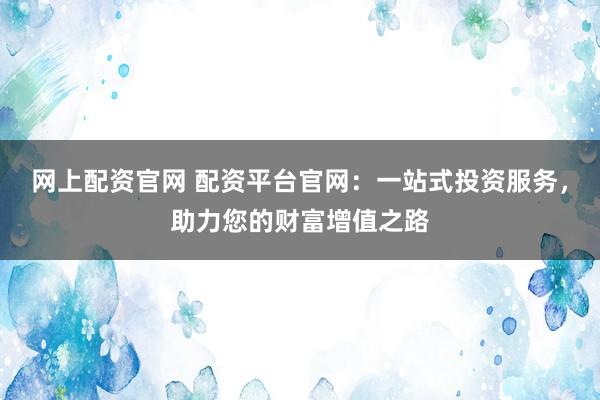网上配资官网 配资平台官网：一站式投资服务，助力您的财富增值之路