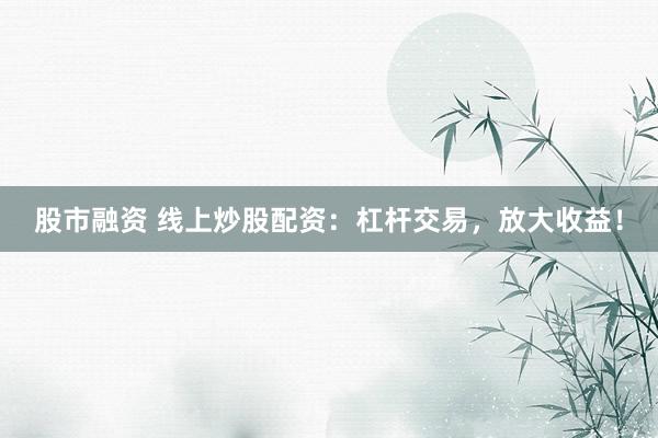 股市融资 线上炒股配资：杠杆交易，放大收益！