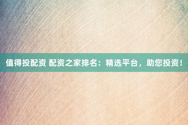 值得投配资 配资之家排名：精选平台，助您投资！