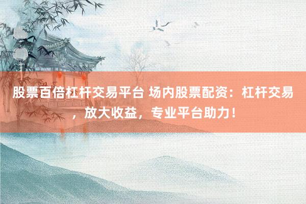 股票百倍杠杆交易平台 场内股票配资：杠杆交易，放大收益，专业平台助力！