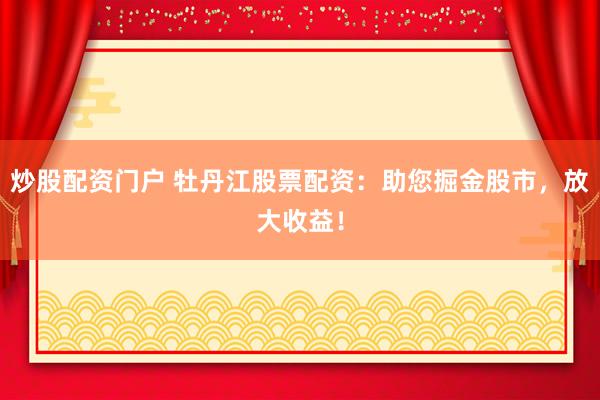 炒股配资门户 牡丹江股票配资：助您掘金股市，放大收益！