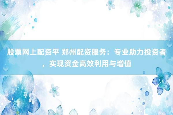 股票网上配资平 郑州配资服务：专业助力投资者，实现资金高效利用与增值