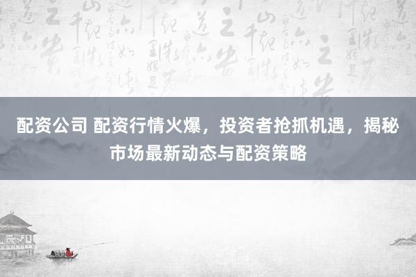 配资公司 配资行情火爆，投资者抢抓机遇，揭秘市场最新动态与配资策略