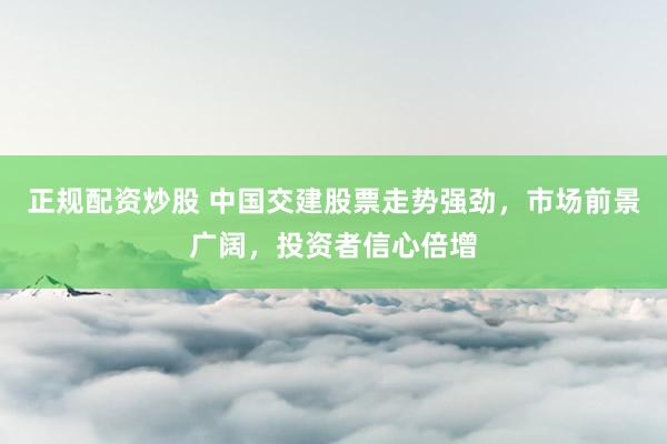 正规配资炒股 中国交建股票走势强劲，市场前景广阔，投资者信心倍增