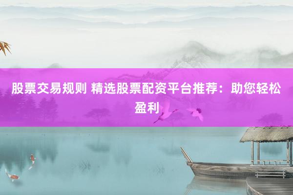股票交易规则 精选股票配资平台推荐：助您轻松盈利