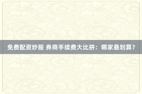 免费配资炒股 券商手续费大比拼：哪家最划算？
