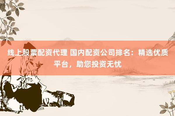 线上股票配资代理 国内配资公司排名：精选优质平台，助您投资无忧