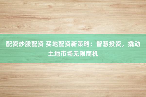 配资炒股配资 买地配资新策略：智慧投资，撬动土地市场无限商机