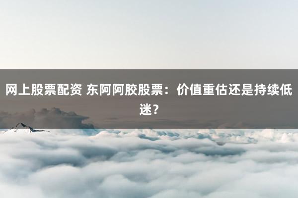 网上股票配资 东阿阿胶股票：价值重估还是持续低迷？