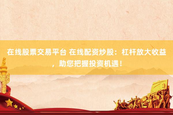在线股票交易平台 在线配资炒股：杠杆放大收益，助您把握投资机遇！
