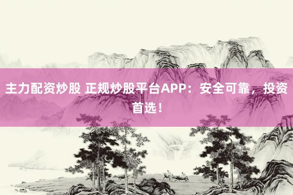 主力配资炒股 正规炒股平台APP：安全可靠，投资首选！