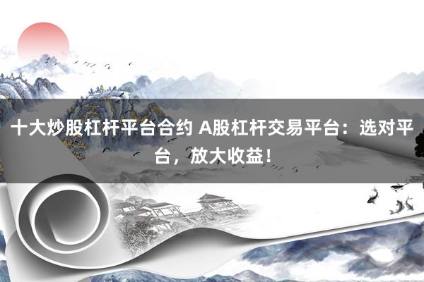 十大炒股杠杆平台合约 A股杠杆交易平台：选对平台，放大收益！