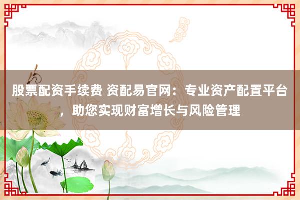 股票配资手续费 资配易官网：专业资产配置平台，助您实现财富增长与风险管理