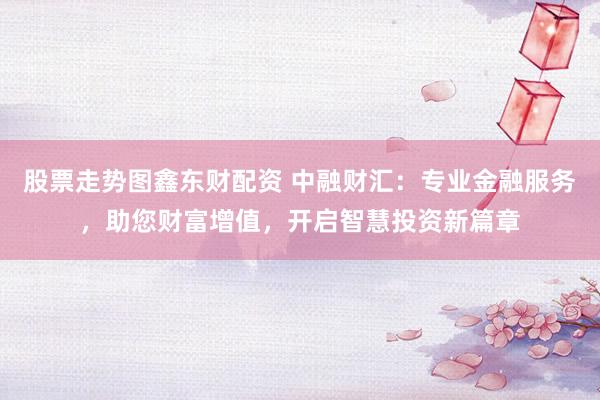 股票走势图鑫东财配资 中融财汇：专业金融服务，助您财富增值，开启智慧投资新篇章
