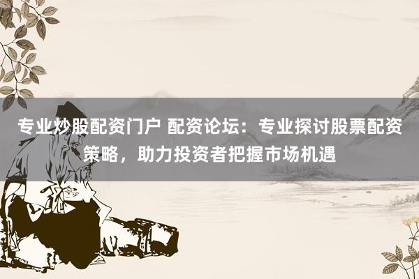 专业炒股配资门户 配资论坛：专业探讨股票配资策略，助力投资者把握市场机遇