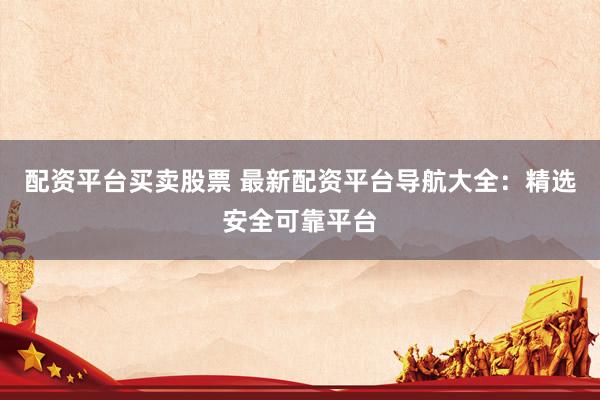 配资平台买卖股票 最新配资平台导航大全：精选安全可靠平台