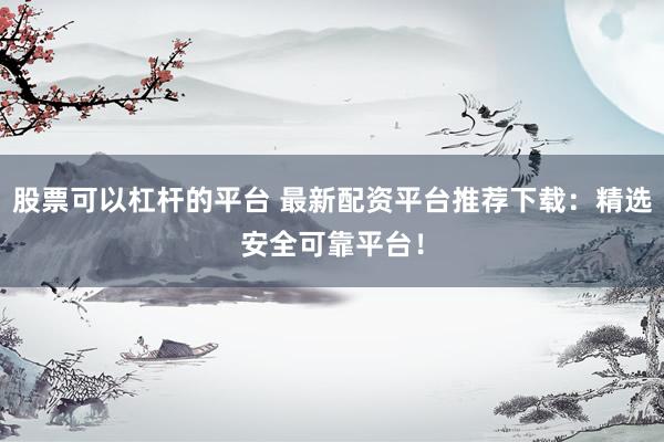 股票可以杠杆的平台 最新配资平台推荐下载：精选安全可靠平台！