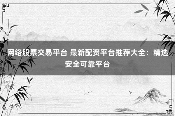 网络股票交易平台 最新配资平台推荐大全：精选安全可靠平台