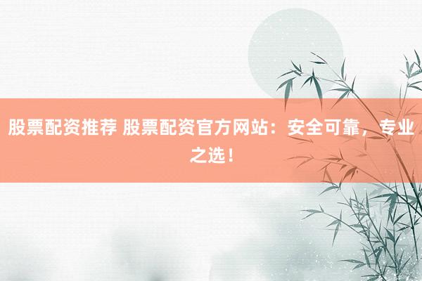 股票配资推荐 股票配资官方网站：安全可靠，专业之选！
