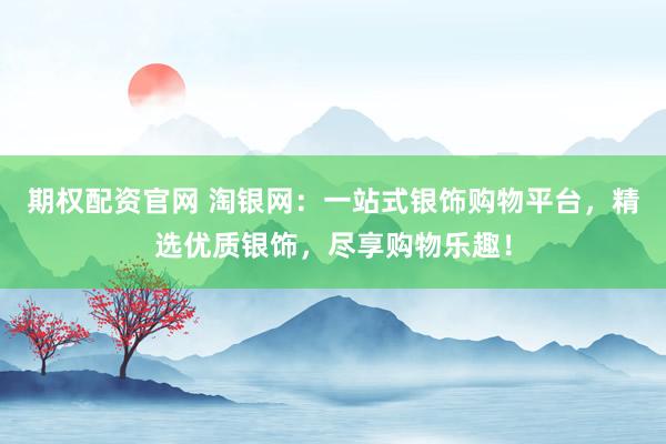 期权配资官网 淘银网：一站式银饰购物平台，精选优质银饰，尽享购物乐趣！