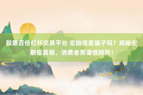 股票百倍杠杆交易平台 宏融信是骗子吗？揭秘宏融信真相，消费者需谨慎辨别！