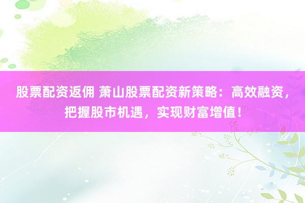 股票配资返佣 萧山股票配资新策略：高效融资，把握股市机遇，实现财富增值！