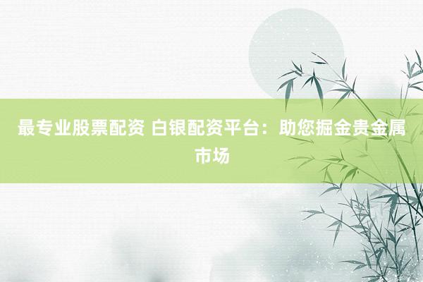 最专业股票配资 白银配资平台：助您掘金贵金属市场