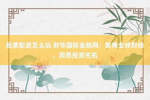 股票配资怎么玩 财华国际金融网：聚焦全球财经，洞悉投资先机
